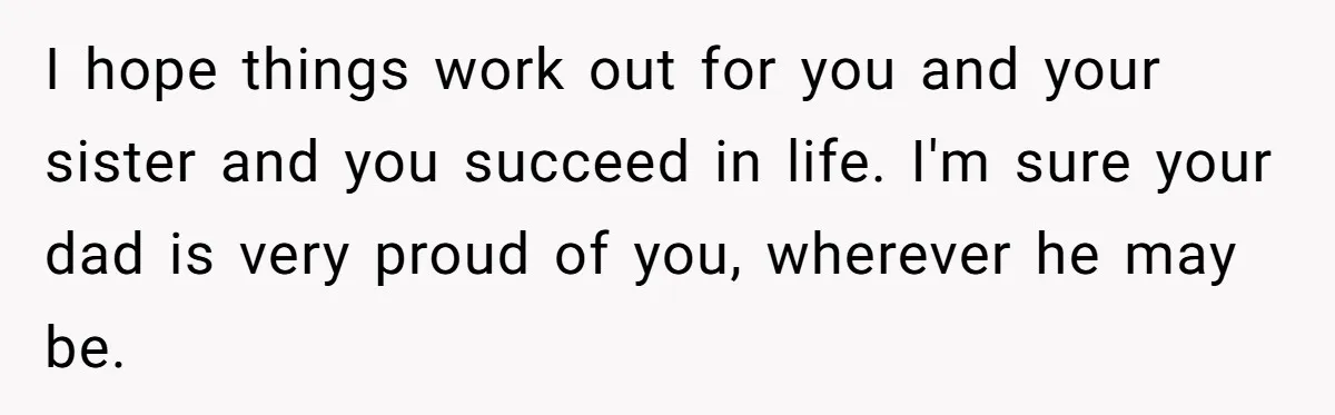 I hope things work out for you and your sister and you succeed in life. I'm sure your dad is very proud of you, wherever he may be.