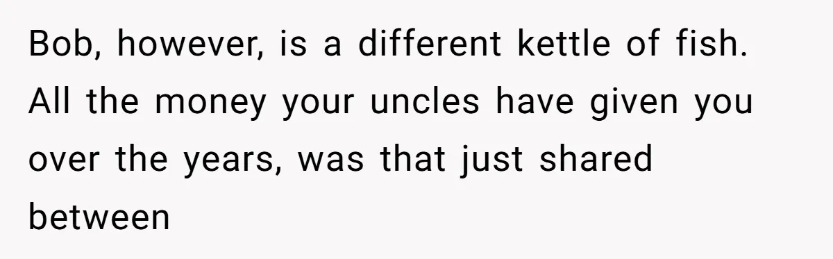 Bob, however, is a different kettle of fish. All the money your uncles have given you over the years, was that just shared between