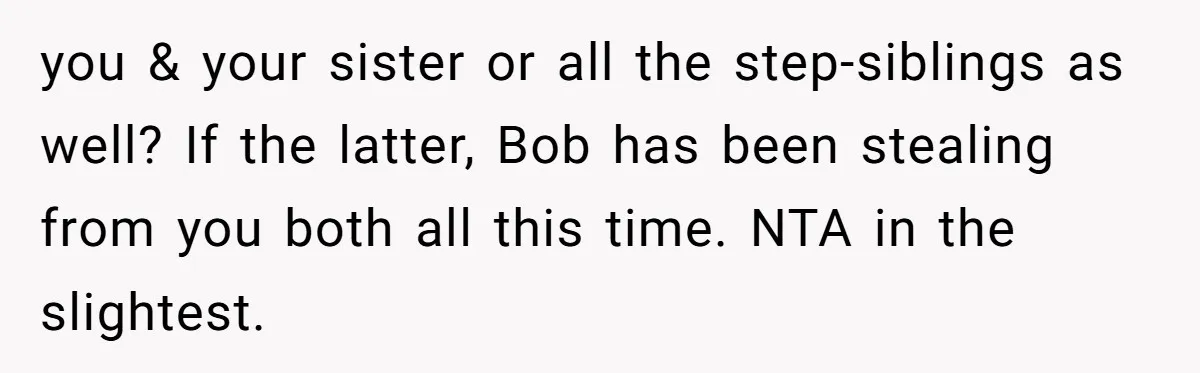 you & your sister or all the step-siblings as well? If the latter, Bob has been stealing from you both all this time. NTA in the slightest.
