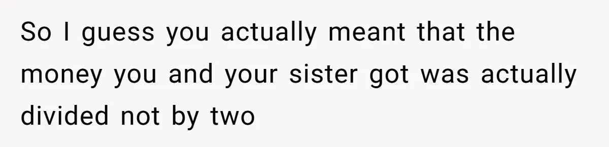 So I guess you actually meant that the money you and your sister got was actually divided not by two