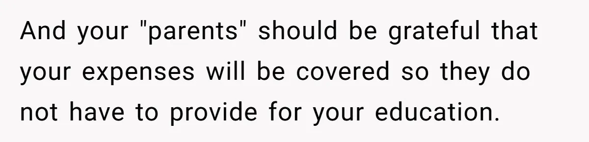 And your "parents" should be grateful that your expenses will be covered so they do not have to provide for your education.