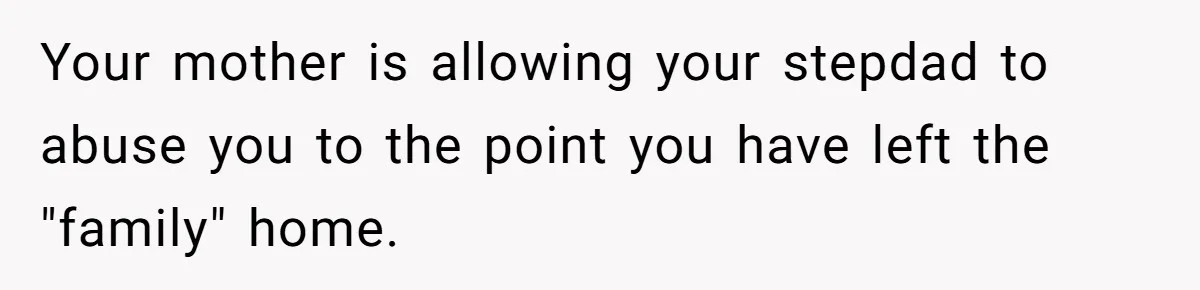 Your mother is allowing your stepdad to abuse you to the point you have left the "family" home.