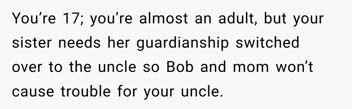 You’re 17; you’re almost an adult, but your sister needs her guardianship switched over to the uncle so Bob and mom won’t cause trouble for your uncle.