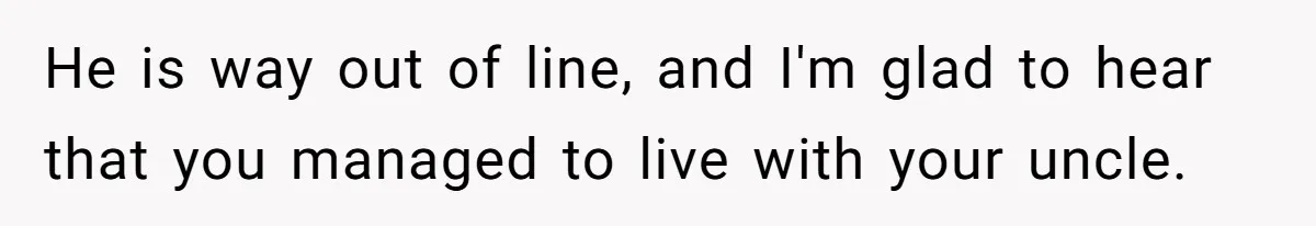 He is way out of line, and I'm glad to hear that you managed to live with your uncle.