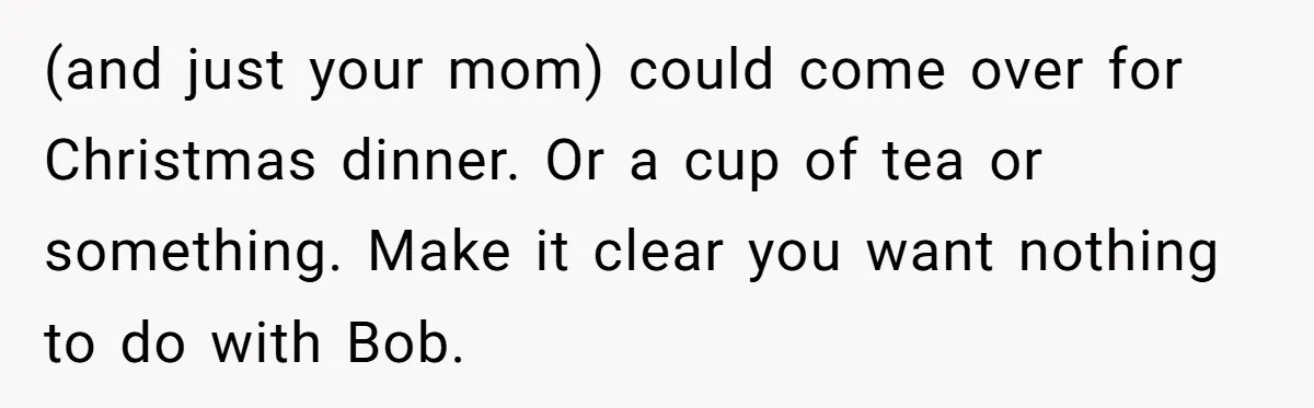 (and just your mom) could come over for Christmas dinner. Or a cup of tea or something. Make it clear you want nothing to do with Bob.