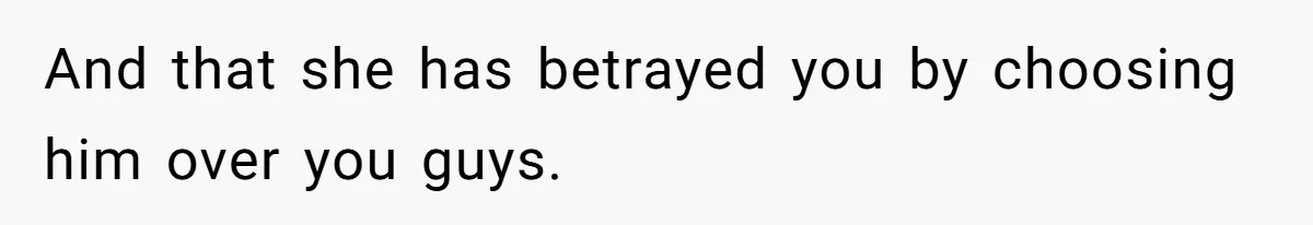 And that she has betrayed you by choosing him over you guys.