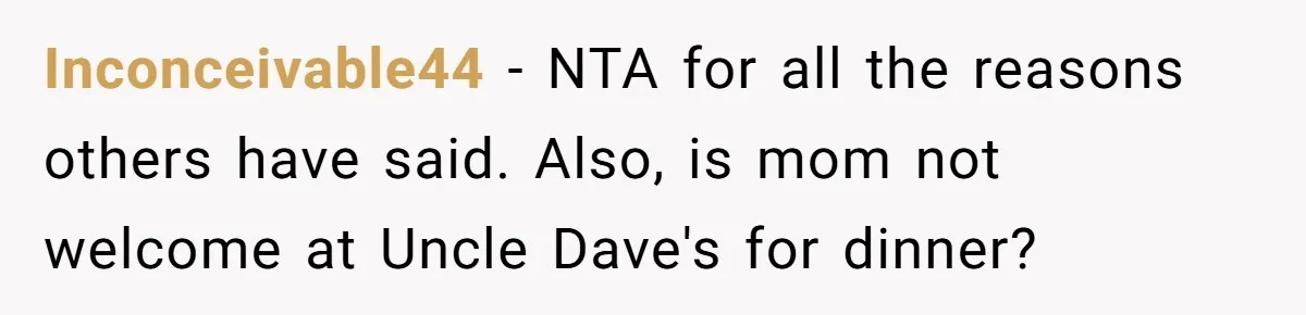 Inconceivable44 − NTA for all the reasons others have said. Also, is mom not welcome at Uncle Dave's for dinner?