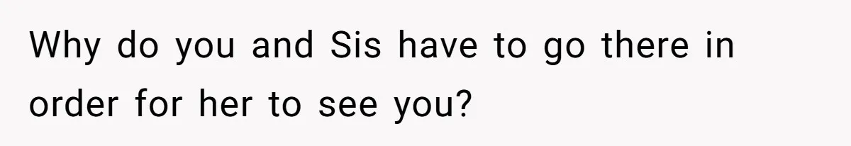 Why do you and Sis have to go there in order for her to see you?
