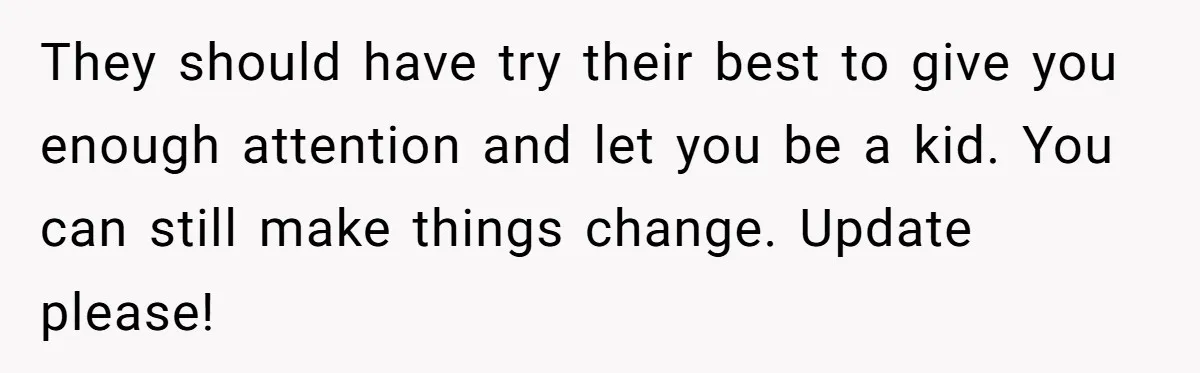 Teen Admits He Bullied His Disabled Brother For Years, Breaks Down After One Moment Changes Everything They should have try their best to give you enough attention and let you be a kid. You can still make things change. Update please!