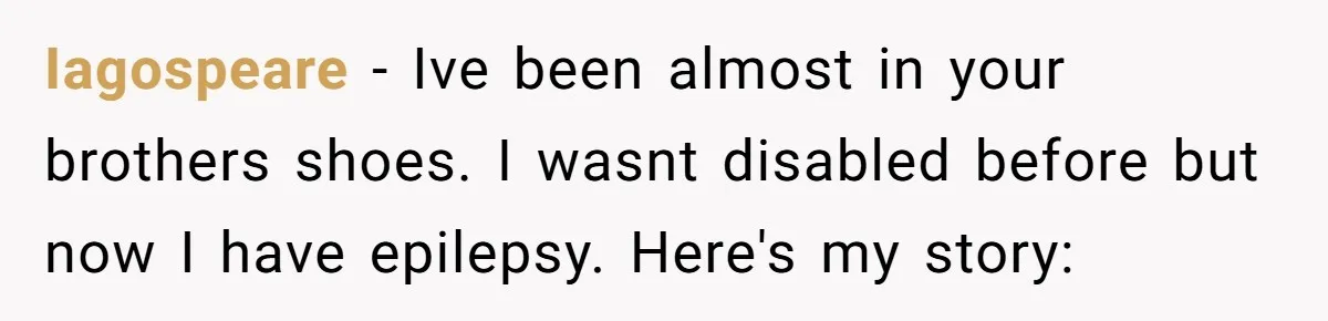 Teen Admits He Bullied His Disabled Brother For Years, Breaks Down After One Moment Changes Everything Iagospeare − Ive been almost in your brothers shoes. I wasnt disabled before but now I have epilepsy. Here's my story: