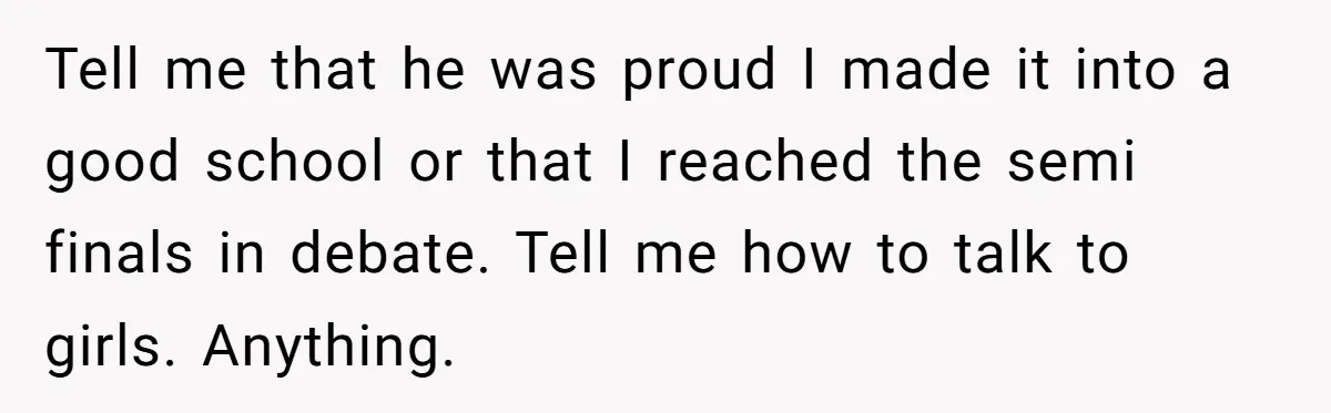 Teen Admits He Bullied His Disabled Brother For Years, Breaks Down After One Moment Changes Everything Tell me that he was proud I made it into a good school or that I reached the semi finals in debate. Tell me how to talk to girls. Anything.