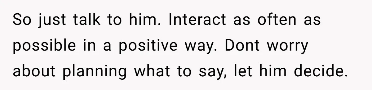 Teen Admits He Bullied His Disabled Brother For Years, Breaks Down After One Moment Changes Everything So just talk to him. Interact as often as possible in a positive way. Dont worry about planning what to say, let him decide.