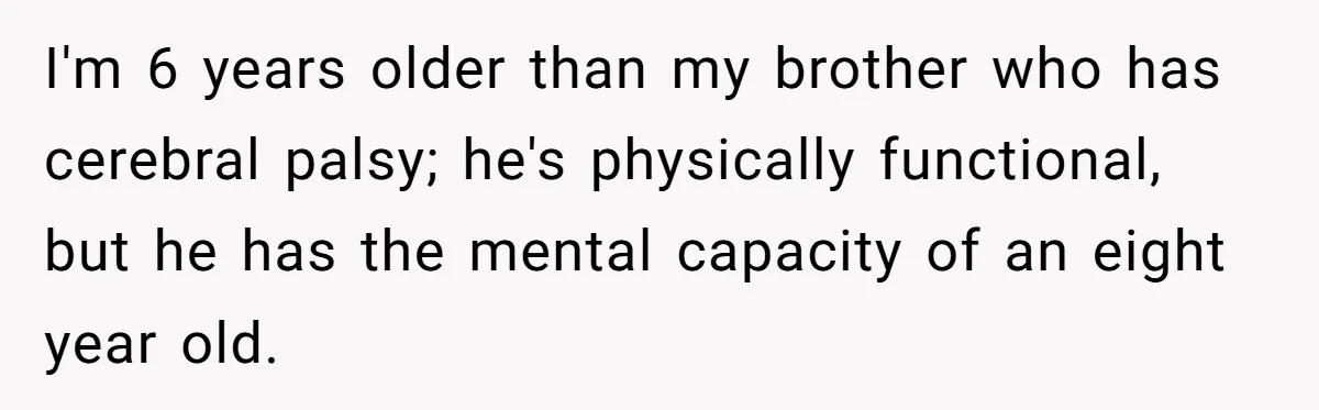 Teen Admits He Bullied His Disabled Brother For Years, Breaks Down After One Moment Changes Everything I'm 6 years older than my brother who has cerebral palsy; he's physically functional, but he has the mental capacity of an eight year old.