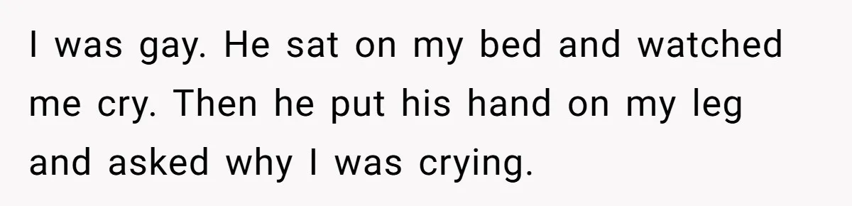 Teen Admits He Bullied His Disabled Brother For Years, Breaks Down After One Moment Changes Everything I was gay. He sat on my bed and watched me cry. Then he put his hand on my leg and asked why I was crying.