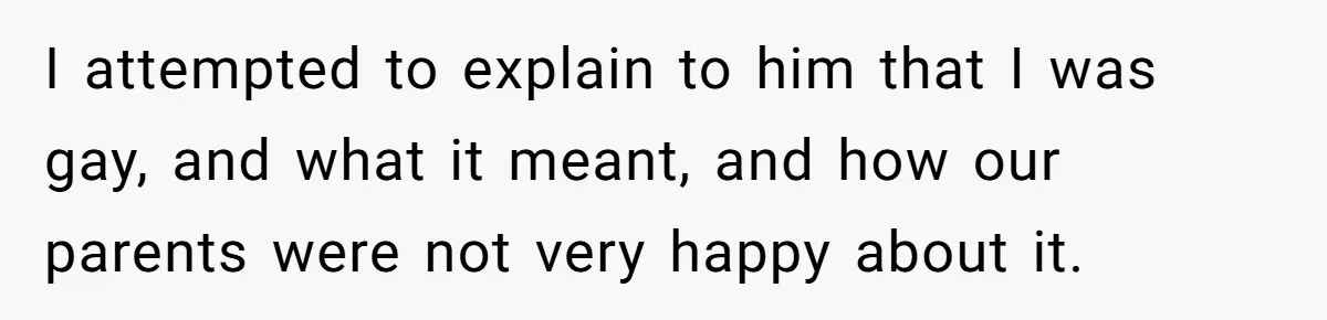 Teen Admits He Bullied His Disabled Brother For Years, Breaks Down After One Moment Changes Everything I attempted to explain to him that I was gay, and what it meant, and how our parents were not very happy about it.