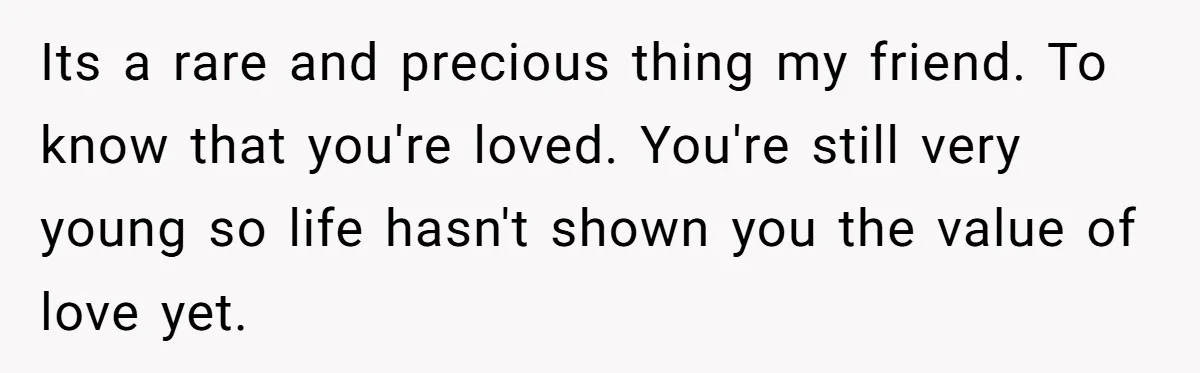 Teen Admits He Bullied His Disabled Brother For Years, Breaks Down After One Moment Changes Everything Its a rare and precious thing my friend. To know that you're loved. You're still very young so life hasn't shown you the value of love yet.