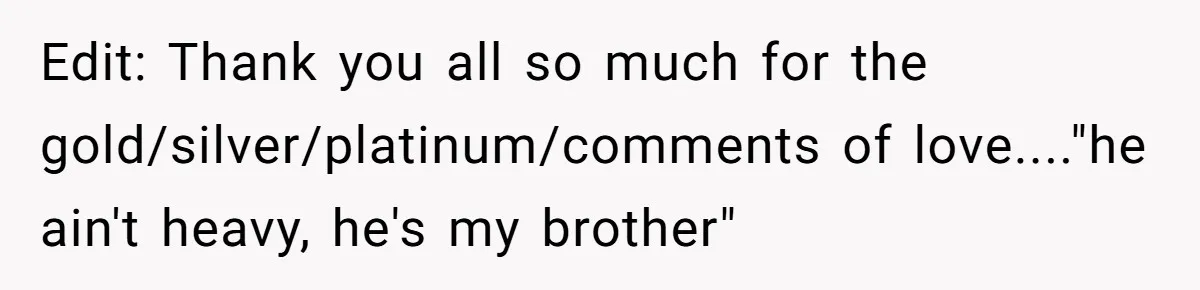 Teen Admits He Bullied His Disabled Brother For Years, Breaks Down After One Moment Changes Everything Edit: Thank you all so much for the gold/silver/platinum/comments of love...."he ain't heavy, he's my brother"