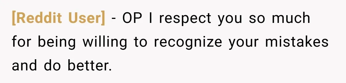 [Reddit User] − OP I respect you so much for being willing to recognize your mistakes and do better.