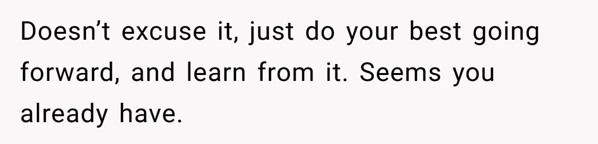 Teen Admits He Bullied His Disabled Brother For Years, Breaks Down After One Moment Changes Everything Doesn’t excuse it, just do your best going forward, and learn from it. Seems you already have.
