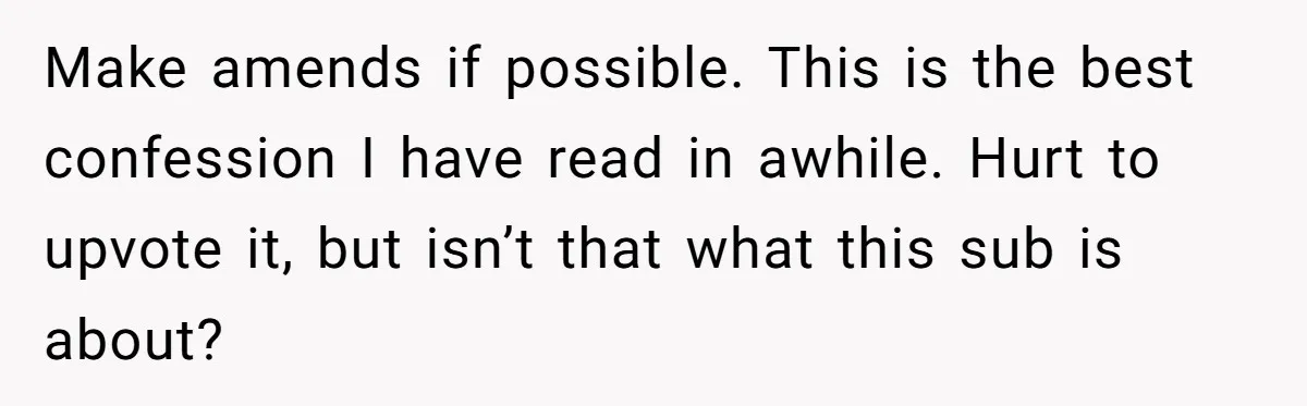 Teen Admits He Bullied His Disabled Brother For Years, Breaks Down After One Moment Changes Everything Make amends if possible. This is the best confession I have read in awhile. Hurt to upvote it, but isn’t that what this sub is about?