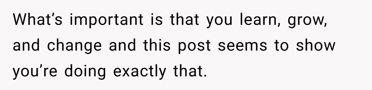 Teen Admits He Bullied His Disabled Brother For Years, Breaks Down After One Moment Changes Everything What’s important is that you learn, grow, and change and this post seems to show you’re doing exactly that.