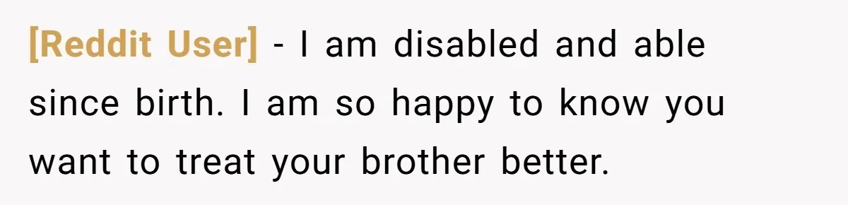 [Reddit User] − I am disabled and able since birth. I am so happy to know you want to treat your brother better.