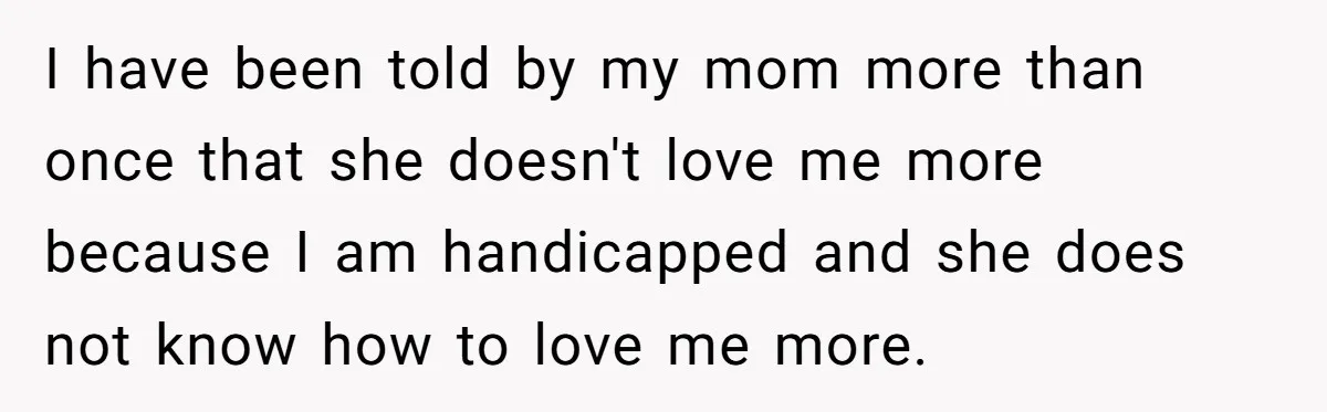 Teen Admits He Bullied His Disabled Brother For Years, Breaks Down After One Moment Changes Everything I have been told by my mom more than once that she doesn't love me more because I am handicapped and she does not know how to love me more.