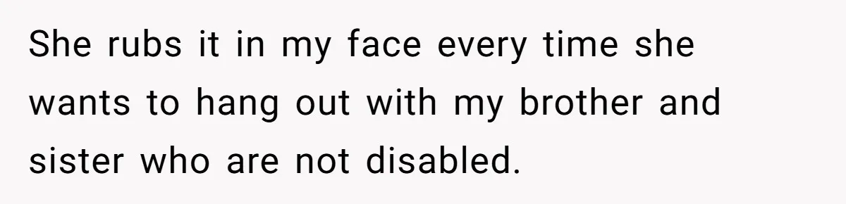 Teen Admits He Bullied His Disabled Brother For Years, Breaks Down After One Moment Changes Everything She rubs it in my face every time she wants to hang out with my brother and sister who are not disabled.