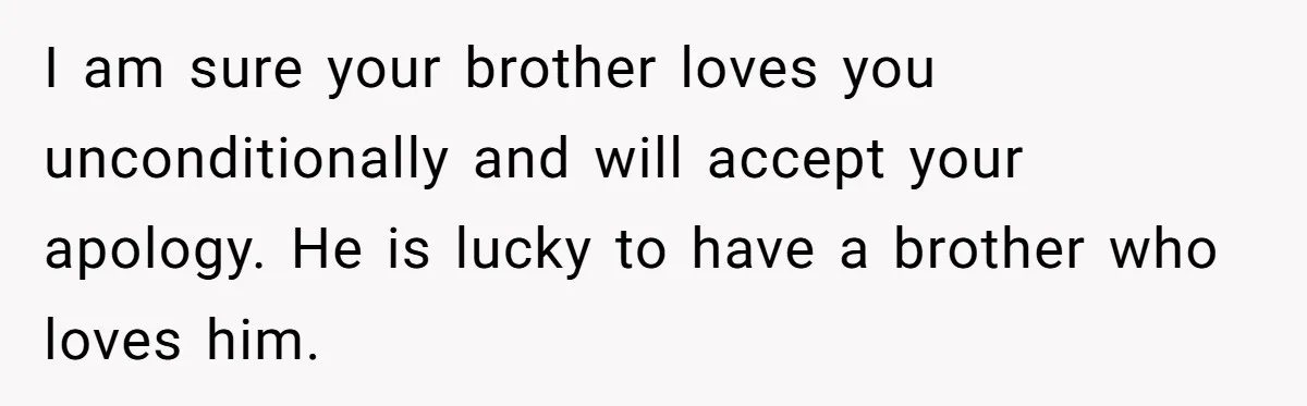 Teen Admits He Bullied His Disabled Brother For Years, Breaks Down After One Moment Changes Everything I am sure your brother loves you unconditionally and will accept your apology. He is lucky to have a brother who loves him.