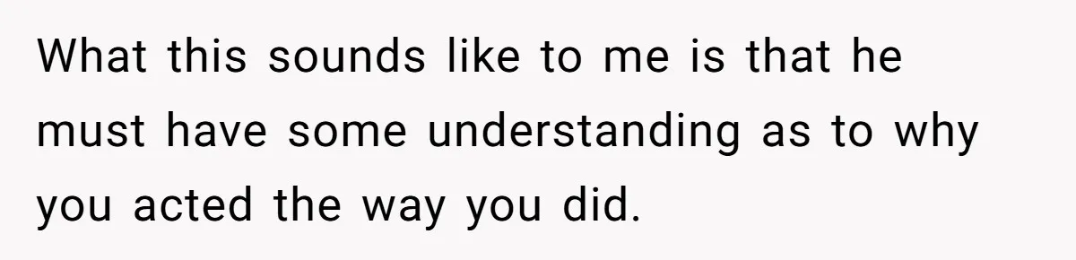 Teen Admits He Bullied His Disabled Brother For Years, Breaks Down After One Moment Changes Everything What this sounds like to me is that he must have some understanding as to why you acted the way you did.