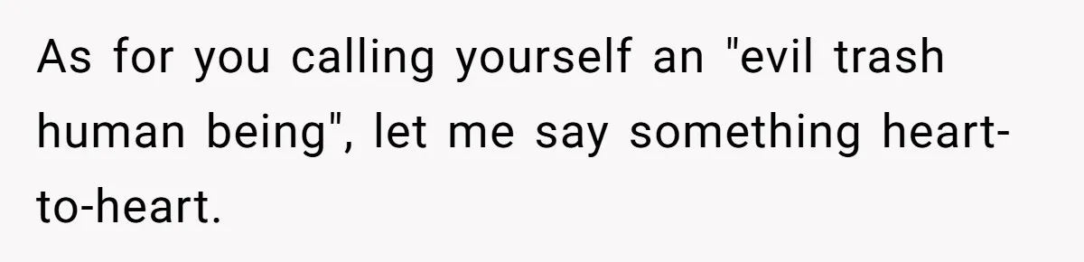 Teen Admits He Bullied His Disabled Brother For Years, Breaks Down After One Moment Changes Everything As for you calling yourself an "evil trash human being", let me say something heart-to-heart.