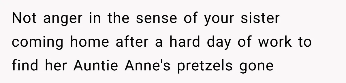 Teen Admits He Bullied His Disabled Brother For Years, Breaks Down After One Moment Changes Everything Not anger in the sense of your sister coming home after a hard day of work to find her Auntie Anne's pretzels gone