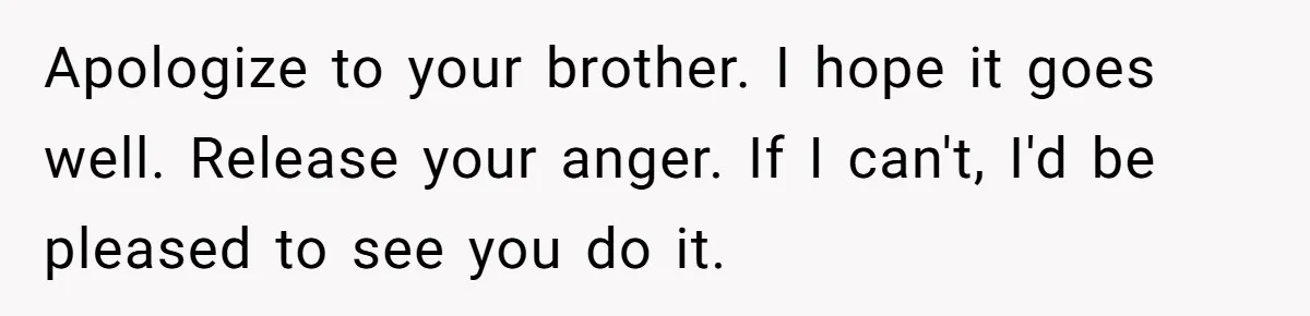 Teen Admits He Bullied His Disabled Brother For Years, Breaks Down After One Moment Changes Everything Apologize to your brother. I hope it goes well. Release your anger. If I can't, I'd be pleased to see you do it.