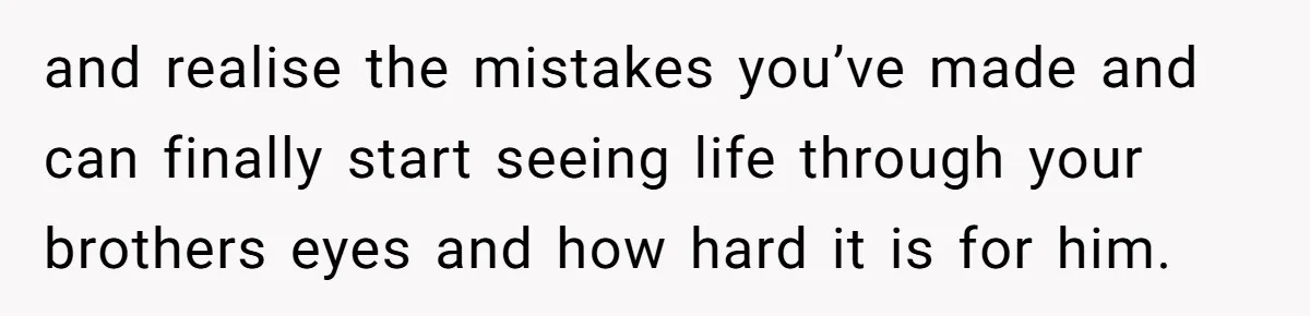 Teen Admits He Bullied His Disabled Brother For Years, Breaks Down After One Moment Changes Everything and realise the mistakes you’ve made and can finally start seeing life through your brothers eyes and how hard it is for him.