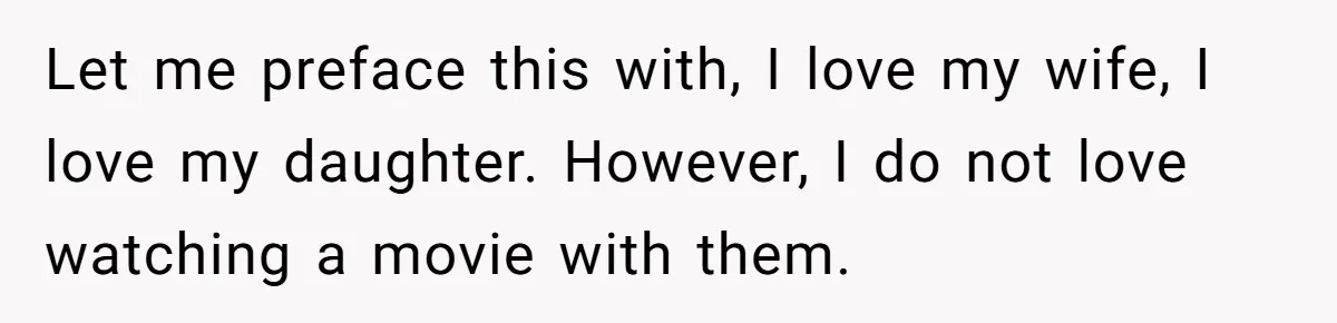 Husband Refuses To Watch Movies With Wife And Daughter, Waits Until They Go To Bed Let me preface this with, I love my wife, I love my daughter. However, I do not love watching a movie with them.