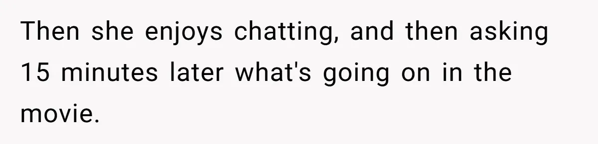 Husband Refuses To Watch Movies With Wife And Daughter, Waits Until They Go To Bed Then she enjoys chatting, and then asking 15 minutes later what's going on in the movie.