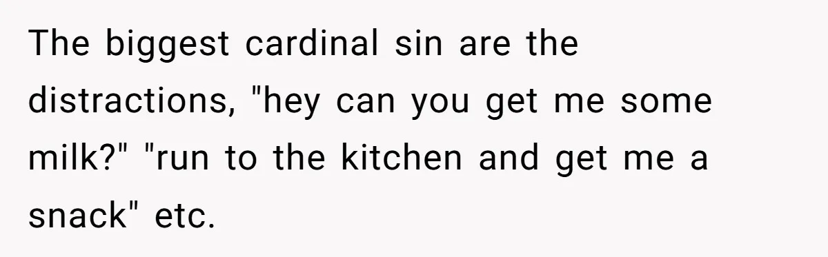 Husband Refuses To Watch Movies With Wife And Daughter, Waits Until They Go To Bed The biggest cardinal sin are the distractions, "hey can you get me some milk?" "run to the kitchen and get me a snack" etc.