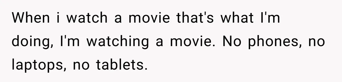 Husband Refuses To Watch Movies With Wife And Daughter, Waits Until They Go To Bed When i watch a movie that's what I'm doing, I'm watching a movie. No phones, no laptops, no tablets.