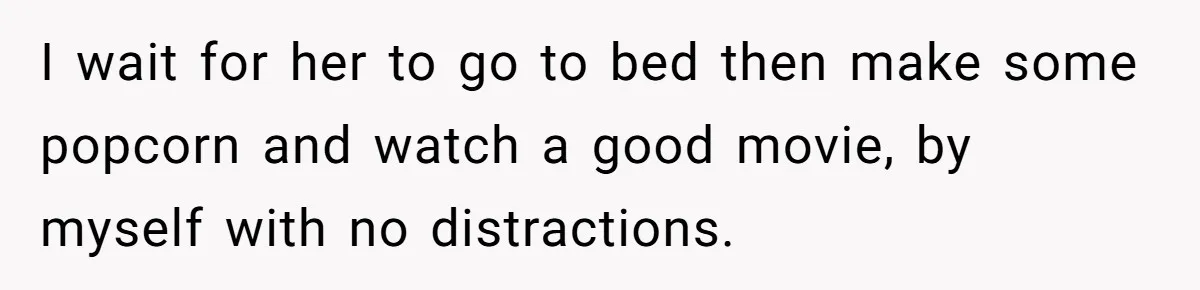 Husband Refuses To Watch Movies With Wife And Daughter, Waits Until They Go To Bed I wait for her to go to bed then make some popcorn and watch a good movie, by myself with no distractions.