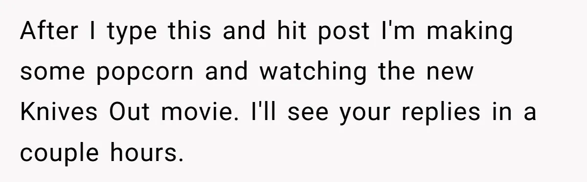 Husband Refuses To Watch Movies With Wife And Daughter, Waits Until They Go To Bed After I type this and hit post I'm making some popcorn and watching the new Knives Out movie. I'll see your replies in a couple hours.
