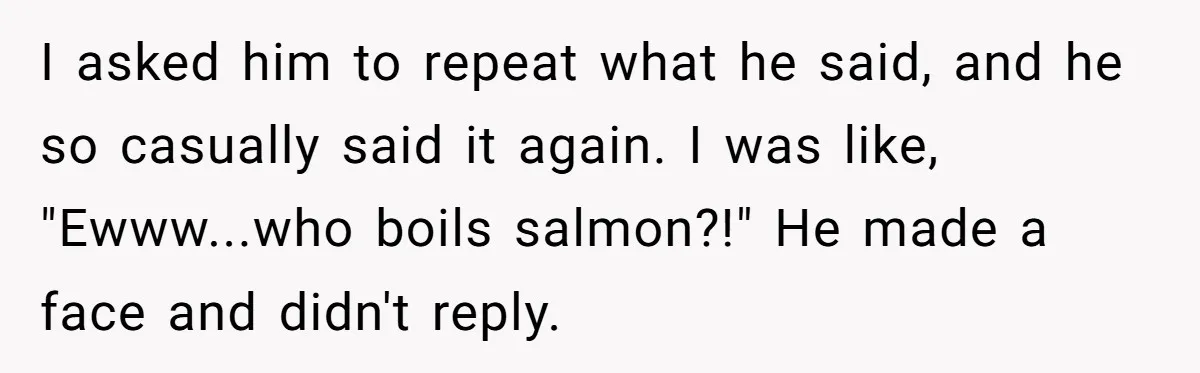 Boyfriend Boils Salmon, She Calls Him Dumb I asked him to repeat what he said, and he so casually said it again. I was like, "Ewww...who boils salmon?!" He made a face and didn't reply.