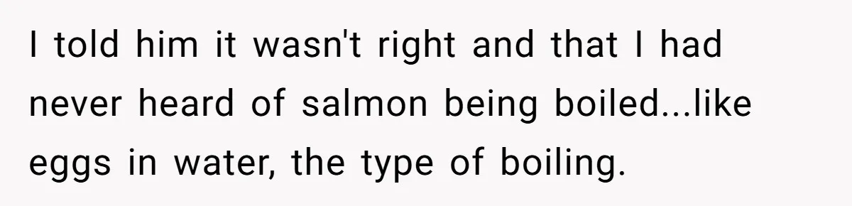 Boyfriend Boils Salmon, She Calls Him Dumb I told him it wasn't right and that I had never heard of salmon being boiled...like eggs in water, the type of boiling.