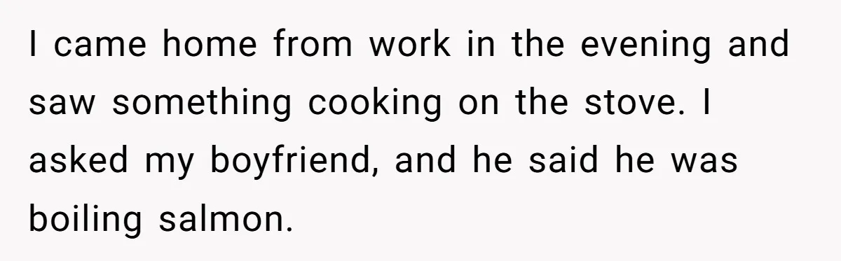 Boyfriend Boils Salmon, She Calls Him Dumb I came home from work in the evening and saw something cooking on the stove. I asked my boyfriend, and he said he was boiling salmon.