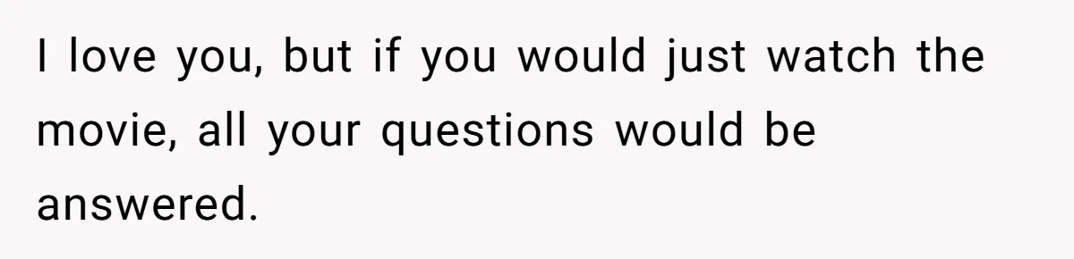 Husband Refuses To Watch Movies With Wife And Daughter, Waits Until They Go To Bed I love you, but if you would just watch the movie, all your questions would be answered.