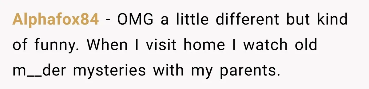 Husband Refuses To Watch Movies With Wife And Daughter, Waits Until They Go To Bed Alphafox84 − OMG a little different but kind of funny. When I visit home I watch old m__der mysteries with my parents.