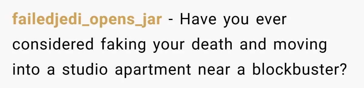 Husband Refuses To Watch Movies With Wife And Daughter, Waits Until They Go To Bed failedjedi_opens_jar − Have you ever considered faking your death and moving into a studio apartment near a blockbuster?