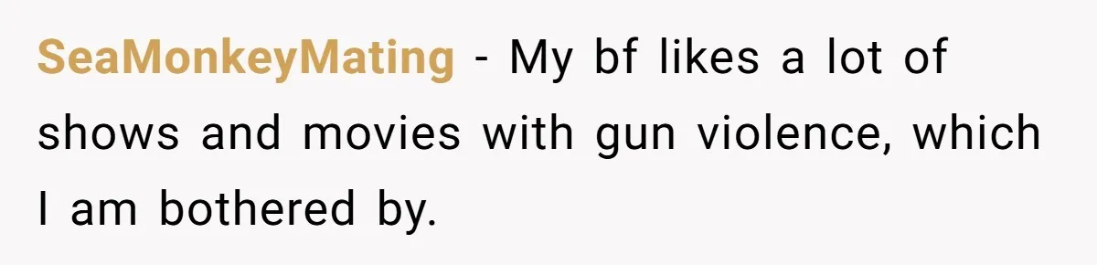Husband Refuses To Watch Movies With Wife And Daughter, Waits Until They Go To Bed SeaMonkeyMating − My bf likes a lot of shows and movies with gun violence, which I am bothered by.
