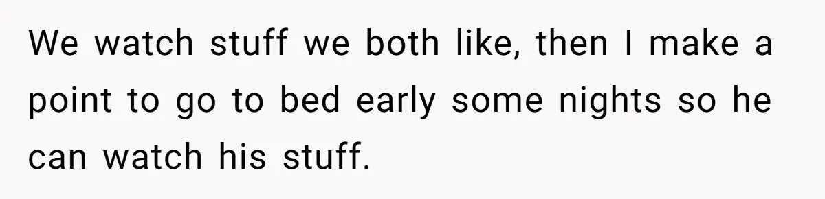 Husband Refuses To Watch Movies With Wife And Daughter, Waits Until They Go To Bed We watch stuff we both like, then I make a point to go to bed early some nights so he can watch his stuff.