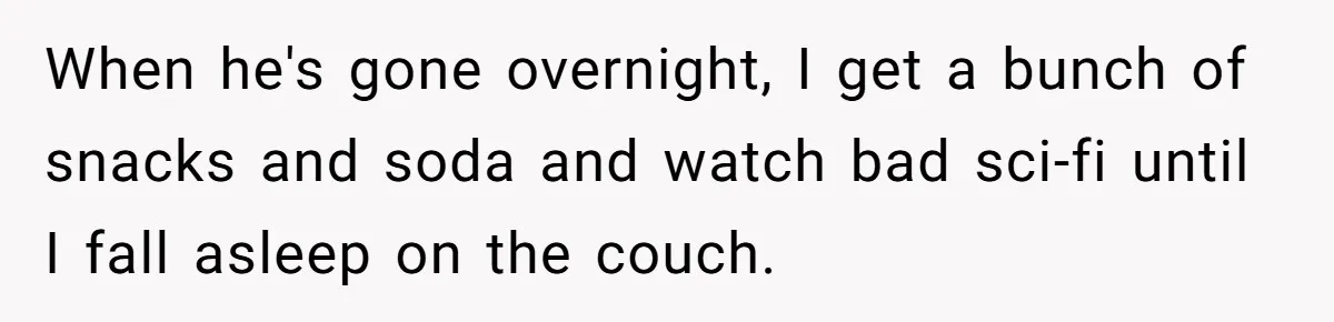 Husband Refuses To Watch Movies With Wife And Daughter, Waits Until They Go To Bed When he's gone overnight, I get a bunch of snacks and soda and watch bad sci-fi until I fall asleep on the couch.