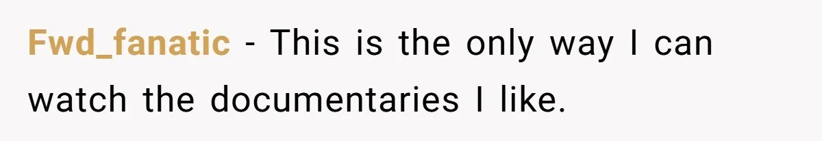 Husband Refuses To Watch Movies With Wife And Daughter, Waits Until They Go To Bed Fwd_fanatic − This is the only way I can watch the documentaries I like.